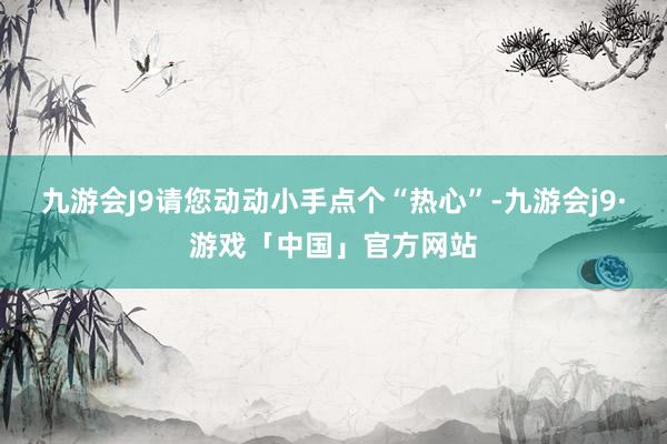 九游会J9请您动动小手点个“热心”-九游会j9·游戏「中国」官方网站