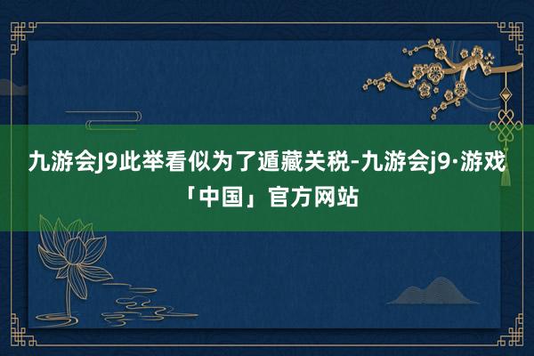 九游会J9此举看似为了遁藏关税-九游会j9·游戏「中国」官方网站