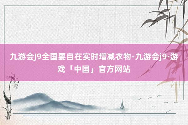 九游会J9全国要自在实时增减衣物-九游会j9·游戏「中国」官方网站