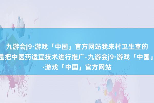 九游会j9·游戏「中国」官方网站我来村卫生室的主要目的是把中医药适宜技术进行推广-九游会j9·游戏「中国」官方网站