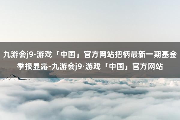 九游会j9·游戏「中国」官方网站把柄最新一期基金季报显露-九游会j9·游戏「中国」官方网站