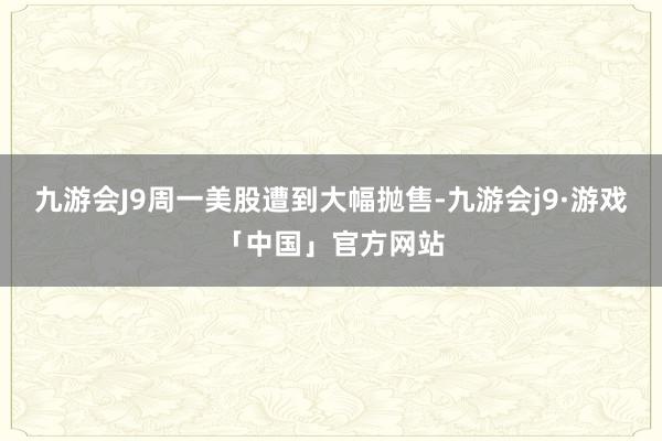 九游会J9周一美股遭到大幅抛售-九游会j9·游戏「中国」官方网站