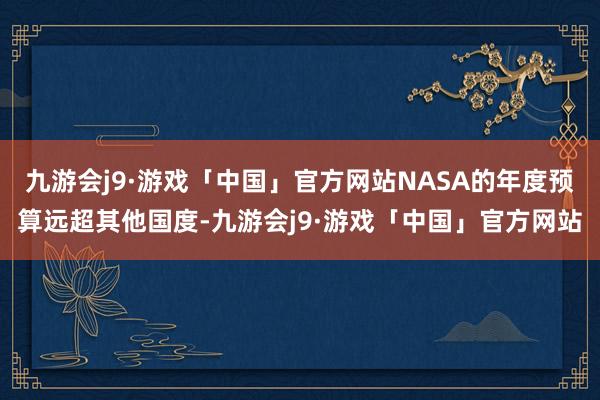 九游会j9·游戏「中国」官方网站NASA的年度预算远超其他国度-九游会j9·游戏「中国」官方网站