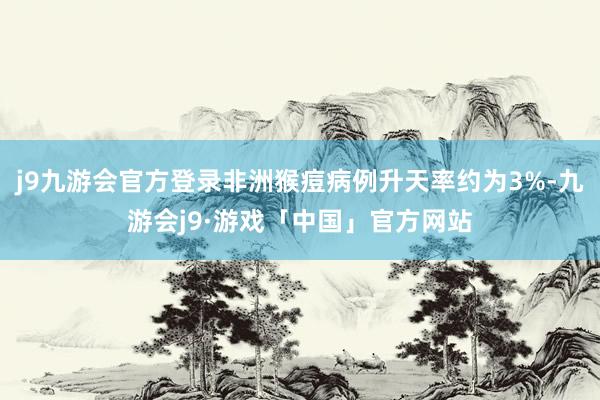 j9九游会官方登录非洲猴痘病例升天率约为3%-九游会j9·游戏「中国」官方网站