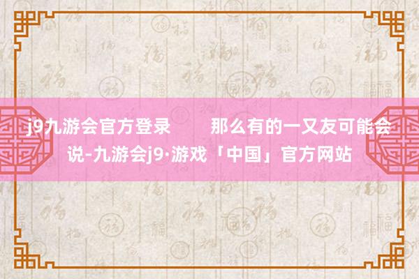 j9九游会官方登录        那么有的一又友可能会说-九游会j9·游戏「中国」官方网站