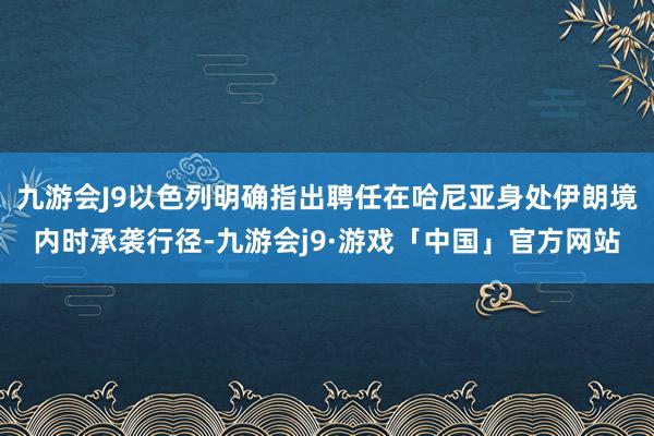 九游会J9以色列明确指出聘任在哈尼亚身处伊朗境内时承袭行径-九游会j9·游戏「中国」官方网站