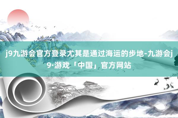 j9九游会官方登录尤其是通过海运的步地-九游会j9·游戏「中国」官方网站