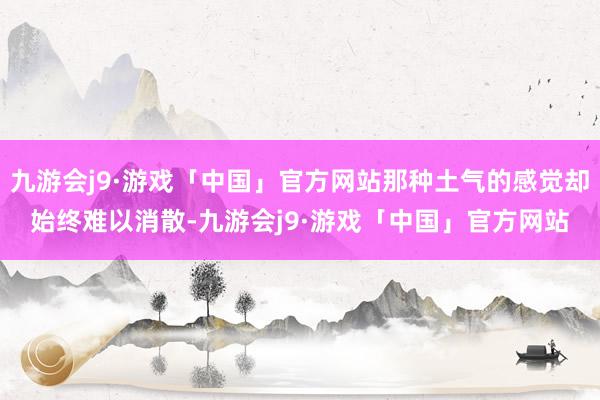 九游会j9·游戏「中国」官方网站那种土气的感觉却始终难以消散-九游会j9·游戏「中国」官方网站