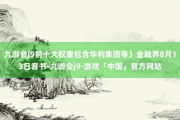 九游会J9前十大权重包含华利集团等）金融界8月13日音书-九游会j9·游戏「中国」官方网站