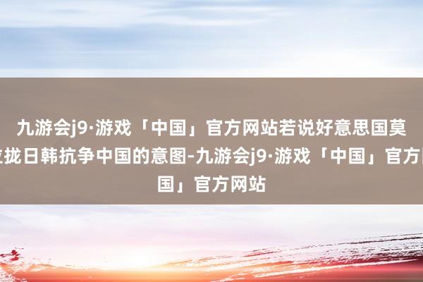 九游会j9·游戏「中国」官方网站若说好意思国莫得拉拢日韩抗争中国的意图-九游会j9·游戏「中国」官方网站