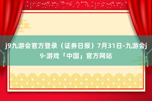 j9九游会官方登录（证券日报）7月31日-九游会j9·游戏「中国」官方网站