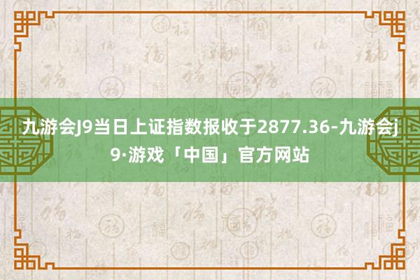 九游会J9当日上证指数报收于2877.36-九游会j9·游戏「中国」官方网站