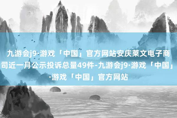 九游会j9·游戏「中国」官方网站安庆莱文电子商务有限公司近一月公示投诉总量49件-九游会j9·游戏「中国」官方网站