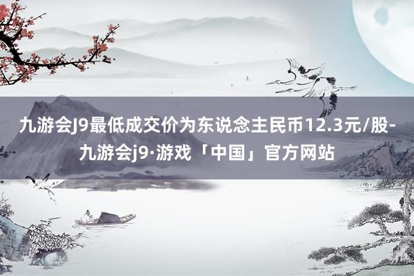 九游会J9最低成交价为东说念主民币12.3元/股-九游会j9·游戏「中国」官方网站