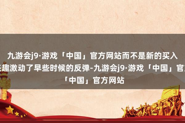 九游会j9·游戏「中国」官方网站而不是新的买入兴趣兴趣激动了早些时候的反弹-九游会j9·游戏「中国」官方网站