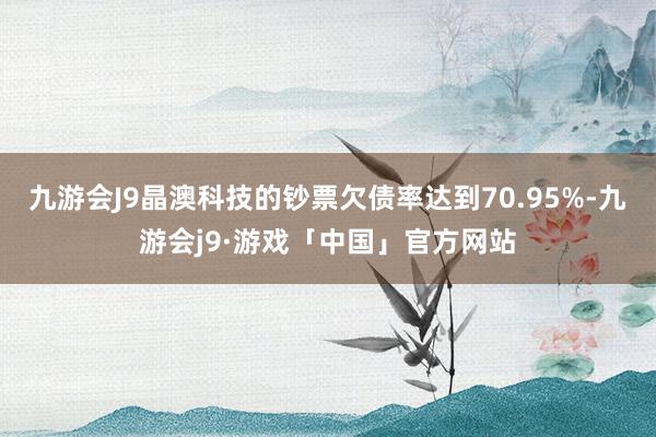 九游会J9晶澳科技的钞票欠债率达到70.95%-九游会j9·游戏「中国」官方网站