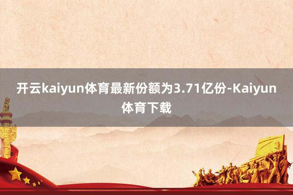 开云kaiyun体育最新份额为3.71亿份-Kaiyun体育下载