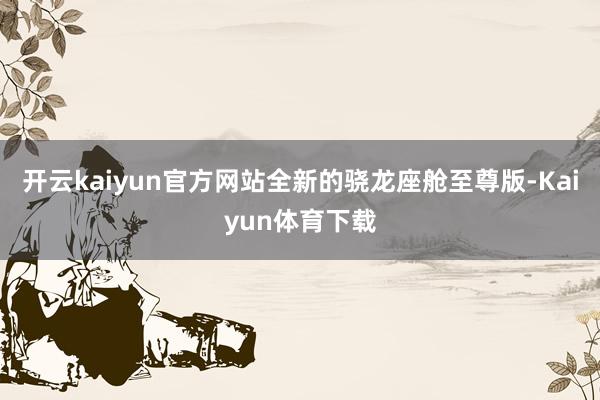 开云kaiyun官方网站全新的骁龙座舱至尊版-Kaiyun体育下载