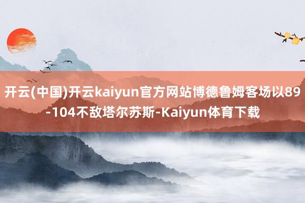 开云(中国)开云kaiyun官方网站博德鲁姆客场以89-104不敌塔尔苏斯-Kaiyun体育下载