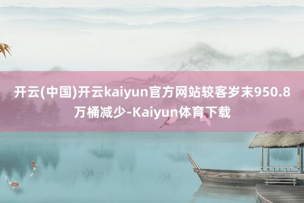 开云(中国)开云kaiyun官方网站较客岁末950.8万桶减少-Kaiyun体育下载