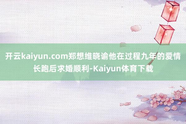 开云kaiyun.com郑想维晓谕他在过程九年的爱情长跑后求婚顺利-Kaiyun体育下载