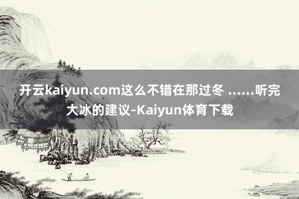 开云kaiyun.com这么不错在那过冬 ......听完大冰的建议-Kaiyun体育下载