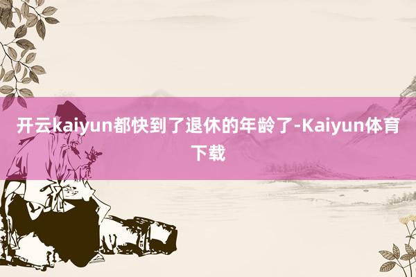 开云kaiyun都快到了退休的年龄了-Kaiyun体育下载