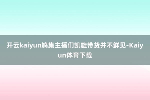 开云kaiyun鸠集主播们凯旋带货并不鲜见-Kaiyun体育下载