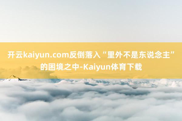 开云kaiyun.com反倒落入“里外不是东说念主”的困境之中-Kaiyun体育下载