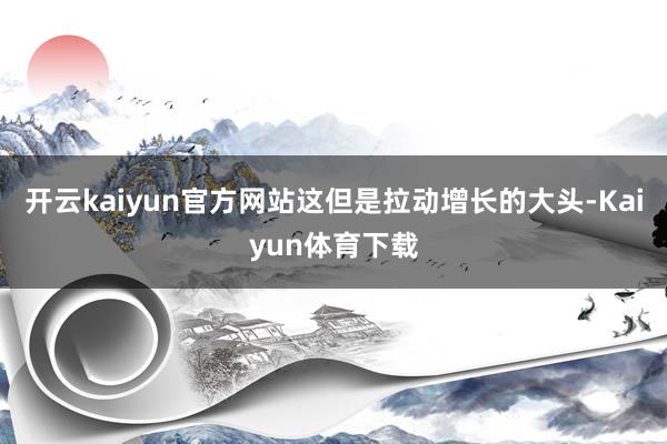 开云kaiyun官方网站这但是拉动增长的大头-Kaiyun体育下载