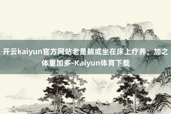 开云kaiyun官方网站老是躺或坐在床上疗养；加之体重加多-Kaiyun体育下载