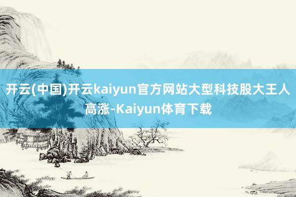 开云(中国)开云kaiyun官方网站大型科技股大王人高涨-Kaiyun体育下载