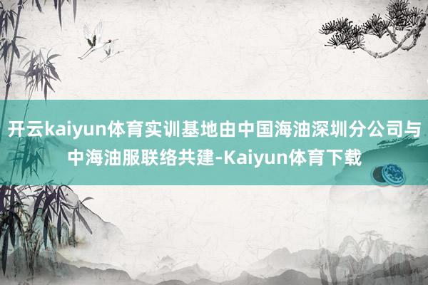 开云kaiyun体育实训基地由中国海油深圳分公司与中海油服联络共建-Kaiyun体育下载