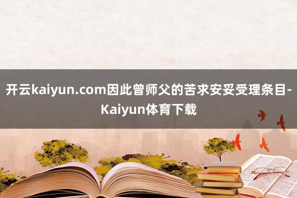 开云kaiyun.com因此曾师父的苦求安妥受理条目-Kaiyun体育下载