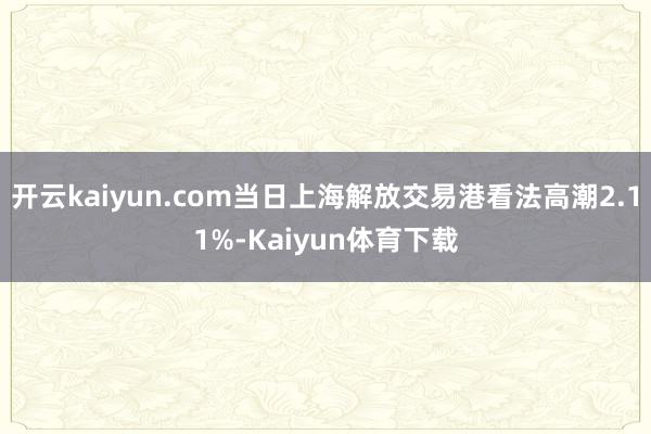 开云kaiyun.com当日上海解放交易港看法高潮2.11%-Kaiyun体育下载