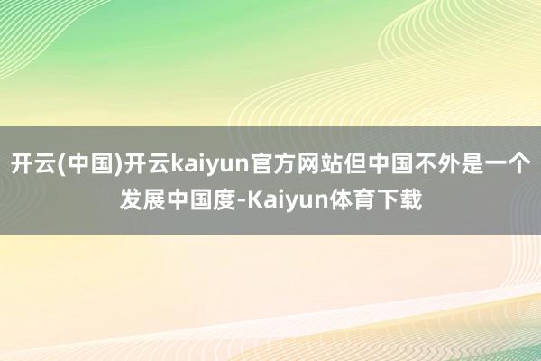 开云(中国)开云kaiyun官方网站但中国不外是一个发展中国度-Kaiyun体育下载