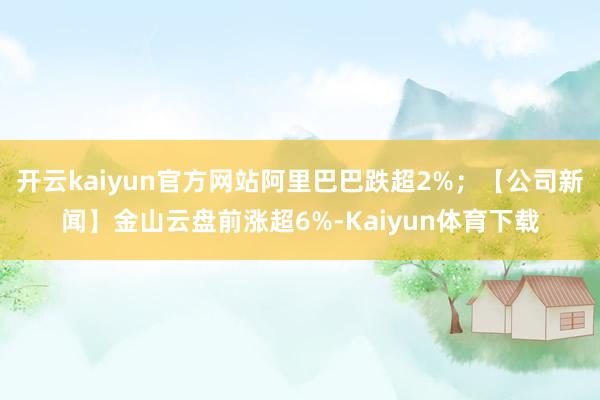 开云kaiyun官方网站阿里巴巴跌超2%；【公司新闻】金山云盘前涨超6%-Kaiyun体育下载