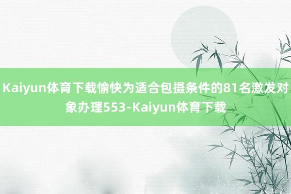 Kaiyun体育下载愉快为适合包摄条件的81名激发对象办理553-Kaiyun体育下载