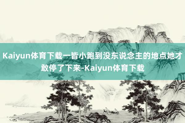 Kaiyun体育下载一皆小跑到没东说念主的地点她才敢停了下来-Kaiyun体育下载