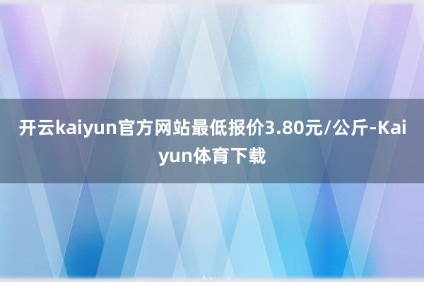 开云kaiyun官方网站最低报价3.80元/公斤-Kaiyun体育下载