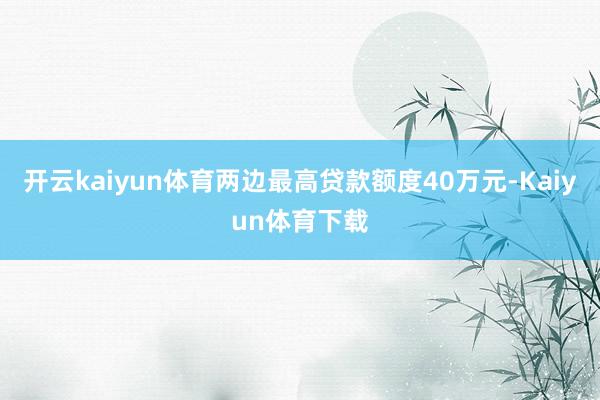 开云kaiyun体育两边最高贷款额度40万元-Kaiyun体育下载