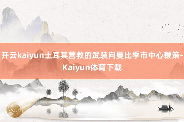 开云kaiyun土耳其营救的武装向曼比季市中心鞭策-Kaiyun体育下载