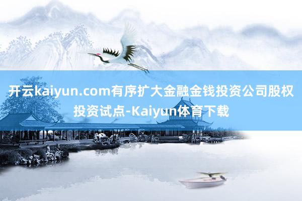 开云kaiyun.com有序扩大金融金钱投资公司股权投资试点-Kaiyun体育下载