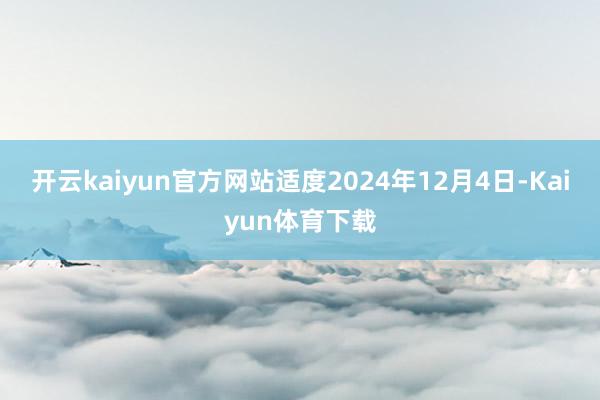 开云kaiyun官方网站适度2024年12月4日-Kaiyun体育下载