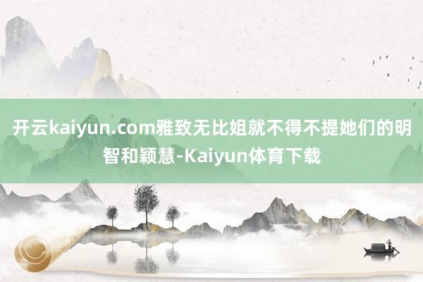 开云kaiyun.com雅致无比姐就不得不提她们的明智和颖慧-Kaiyun体育下载