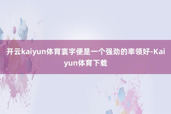 开云kaiyun体育寰宇便是一个强劲的率领好-Kaiyun体育下载