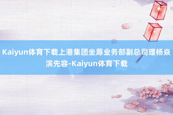 Kaiyun体育下载上港集团坐蓐业务部副总司理杨焱滨先容-Kaiyun体育下载