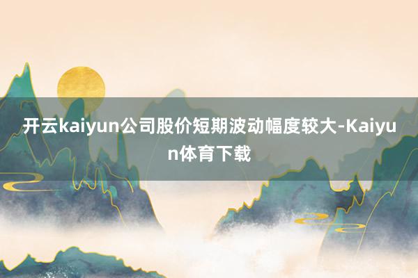 开云kaiyun公司股价短期波动幅度较大-Kaiyun体育下载