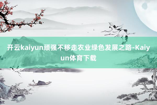 开云kaiyun顽强不移走农业绿色发展之路-Kaiyun体育下载