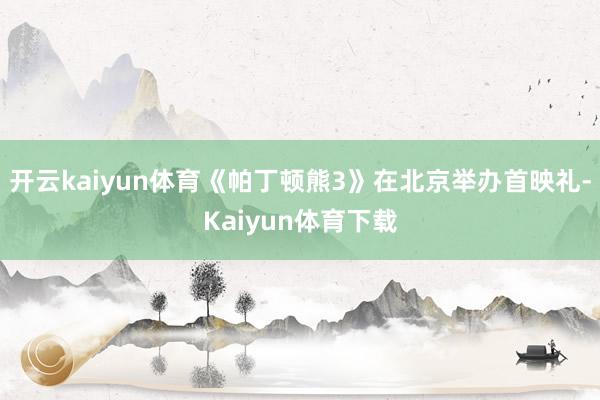 开云kaiyun体育《帕丁顿熊3》在北京举办首映礼-Kaiyun体育下载